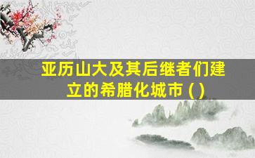 亚历山大及其后继者们建立的希腊化城市 ( )